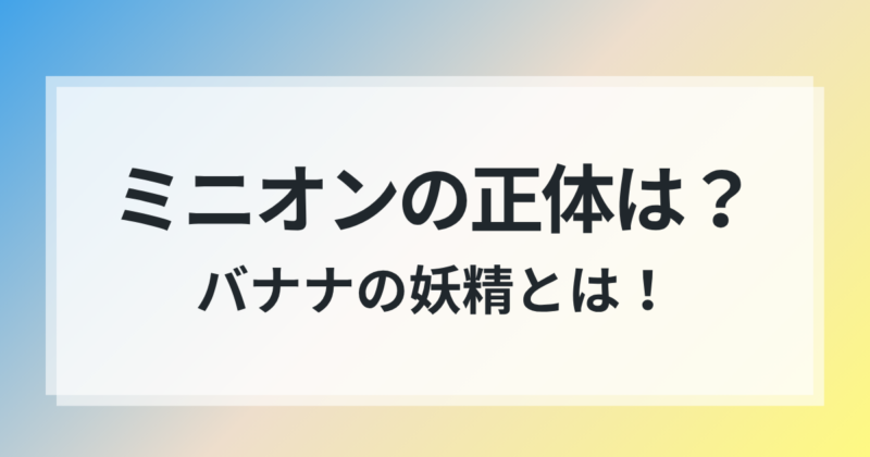 ミニオン 正体 バナナの妖精 何者 徹底解説
